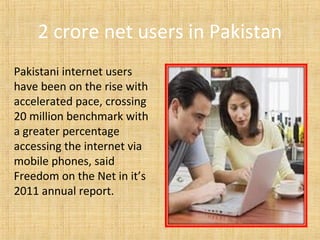 2 crore net users in Pakistan
Pakistani internet users
have been on the rise with
accelerated pace, crossing
20 million benchmark with
a greater percentage
accessing the internet via
mobile phones, said
Freedom on the Net in it’s
2011 annual report.
 