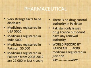 PHARMACEUTICAL
• Very strange facts to be
disclosed
• Medicines registered in
USA 5000
• Medicines registered in
India 5000
• Medicines registered in
Pakistan 55,000
• Medicines registered in
Pakistan from 2008-2012
are 27,000 in just 4 years
• There is no drug control
authority in Pakistan
• Pakistan only issues
drug licence but donot
have any renewal
authority
• WORLD RECORD BY
PAKISTAN…….4000
medicines registered in
just one
day…………….wow
 