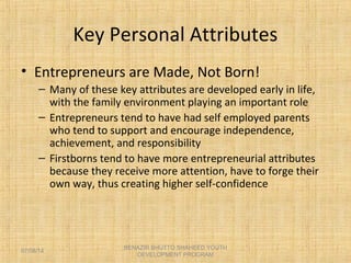 Key Personal Attributes
• Entrepreneurs are Made, Not Born!
– Many of these key attributes are developed early in life,
with the family environment playing an important role
– Entrepreneurs tend to have had self employed parents
who tend to support and encourage independence,
achievement, and responsibility
– Firstborns tend to have more entrepreneurial attributes
because they receive more attention, have to forge their
own way, thus creating higher self-confidence
BENAZIR BHUTTO SHAHEED YOUTH
DEVELOPMENT PROGRAM
07/08/14
 