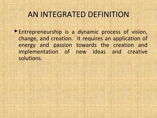 AN INTEGRATED DEFINITION
Entrepreneurship is a dynamic process of vision,
change, and creation. It requires an application of
energy and passion towards the creation and
implementation of new ideas and creative
solutions.
 