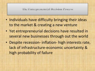 • Individuals have difficulty bringing their ideas
to the market & creating a new venture
• Yet entrepreneurial decisions have resulted in
several new businesses through out the world
• Despite recession- inflation- high interests rate,
lack of infrastructure-economic uncertainty &
high probability of failure
 