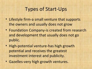 Types of Start-Ups
• Lifestyle firm-a small venture that supports
the owners and usually does not grow
• Foundation Company-is created from research
and development that usually does not go
public.
• High-potential venture-has high growth
potential and receives the greatest
investment interest and publicity.
• Gazelles-very high growth ventures.
 