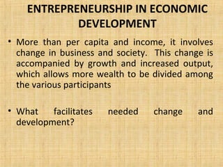 ENTREPRENEURSHIP IN ECONOMIC
DEVELOPMENT
• More than per capita and income, it involves
change in business and society. This change is
accompanied by growth and increased output,
which allows more wealth to be divided among
the various participants
• What facilitates needed change and
development?
 