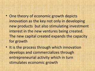 • One theory of economic growth depicts
innovation as the key not only in developing
new products but also stimulating investment
interest in the new ventures being created.
The new capital created expands the capacity
for growth
• It is the process through which innovation
develops and commercializes through
entrepreneurial activity which in turn
stimulates economic growth
 