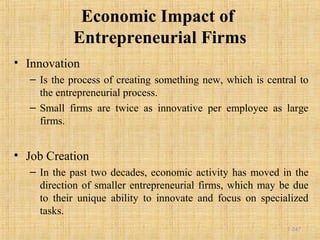 Economic Impact of
Entrepreneurial Firms
• Innovation
– Is the process of creating something new, which is central to
the entrepreneurial process.
– Small firms are twice as innovative per employee as large
firms.
• Job Creation
– In the past two decades, economic activity has moved in the
direction of smaller entrepreneurial firms, which may be due
to their unique ability to innovate and focus on specialized
tasks.
1-247
 