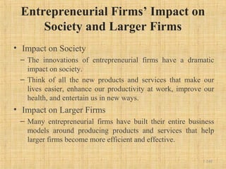 Entrepreneurial Firms’ Impact on
Society and Larger Firms
• Impact on Society
– The innovations of entrepreneurial firms have a dramatic
impact on society.
– Think of all the new products and services that make our
lives easier, enhance our productivity at work, improve our
health, and entertain us in new ways.
• Impact on Larger Firms
– Many entrepreneurial firms have built their entire business
models around producing products and services that help
larger firms become more efficient and effective.
1-248
 
