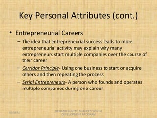 Key Personal Attributes (cont.)
• Entrepreneurial Careers
– The idea that entrepreneurial success leads to more
entrepreneurial activity may explain why many
entrepreneurs start multiple companies over the course of
their career
– Corridor Principle- Using one business to start or acquire
others and then repeating the process
– Serial Entrepreneurs- A person who founds and operates
multiple companies during one career
BENAZIR BHUTTO SHAHEED YOUTH
DEVELOPMENT PROGRAM
07/08/14
 