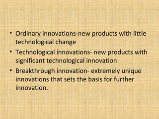 • Ordinary innovations-new products with little
technological change
• Technological innovations- new products with
significant technological innovation
• Breakthrough innovation- extremely unique
innovations that sets the basis for further
innovation.
 
