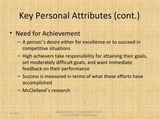 Key Personal Attributes (cont.)
• Need for Achievement
– A person’s desire either for excellence or to succeed in
competitive situations
– High achievers take responsibility for attaining their goals,
set moderately difficult goals, and want immediate
feedback on their performance
– Success is measured in terms of what those efforts have
accomplished
– McClelland’s research
BENAZIR BHUTTO SHAHEED YOUTH
DEVELOPMENT PROGRAM
07/08/14
 