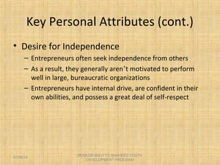 Key Personal Attributes (cont.)
• Desire for Independence
– Entrepreneurs often seek independence from others
– As a result, they generally aren’t motivated to perform
well in large, bureaucratic organizations
– Entrepreneurs have internal drive, are confident in their
own abilities, and possess a great deal of self-respect
BENAZIR BHUTTO SHAHEED YOUTH
DEVELOPMENT PROGRAM
07/08/14
 