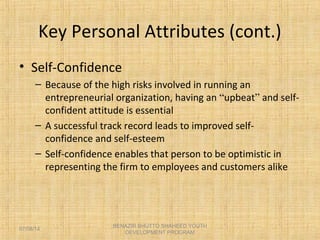Key Personal Attributes (cont.)
• Self-Confidence
– Because of the high risks involved in running an
entrepreneurial organization, having an “upbeat” and self-
confident attitude is essential
– A successful track record leads to improved self-
confidence and self-esteem
– Self-confidence enables that person to be optimistic in
representing the firm to employees and customers alike
BENAZIR BHUTTO SHAHEED YOUTH
DEVELOPMENT PROGRAM
07/08/14
 