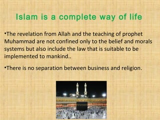 Islam is a complete way of life
•The revelation from Allah and the teaching of prophet
Muhammad are not confined only to the belief and morals
systems but also include the law that is suitable to be
implemented to mankind..
•There is no separation between business and religion.
 