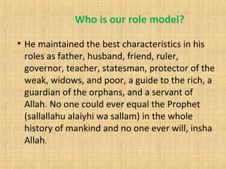 Who is our role model?
• He maintained the best characteristics in his
roles as father, husband, friend, ruler,
governor, teacher, statesman, protector of the
weak, widows, and poor, a guide to the rich, a
guardian of the orphans, and a servant of
Allah. No one could ever equal the Prophet
(sallallahu alaiyhi wa sallam) in the whole
history of mankind and no one ever will, insha
Allah.
 