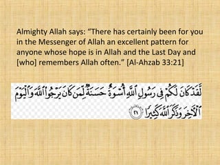 Almighty Allah says: “There has certainly been for you
in the Messenger of Allah an excellent pattern for
anyone whose hope is in Allah and the Last Day and
[who] remembers Allah often.” [Al-Ahzab 33:21]
 