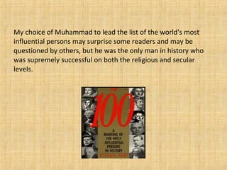 My choice of Muhammad to lead the list of the world's most
influential persons may surprise some readers and may be
questioned by others, but he was the only man in history who
was supremely successful on both the religious and secular
levels.
 