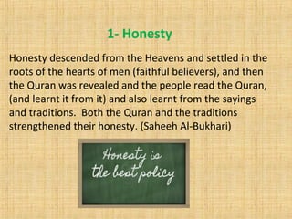 1- Honesty
Honesty descended from the Heavens and settled in the
roots of the hearts of men (faithful believers), and then
the Quran was revealed and the people read the Quran,
(and learnt it from it) and also learnt from the sayings
and traditions. Both the Quran and the traditions
strengthened their honesty. (Saheeh Al-Bukhari)
 