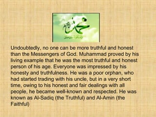 Honesty
Undoubtedly, no one can be more truthful and honest
than the Messengers of God. Muhammad proved by his
living example that he was the most truthful and honest
person of his age. Everyone was impressed by his
honesty and truthfulness. He was a poor orphan, who
had started trading with his uncle, but in a very short
time, owing to his honest and fair dealings with all
people, he became well-known and respected. He was
known as Al-Sadiq (the Truthful) and Al-Amin (the
Faithful)
 
