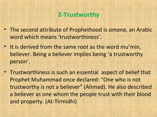 2-Trustworthy
• The second attribute of Prophethood is amana, an Arabic
word which means ‘trustworthiness’.
• It is derived from the same root as the word mu’min,
believer. Being a believer implies being ‘a trustworthy
person’.
• Trustworthiness is such an essential aspect of belief that
Prophet Muhammad once declared: "One who is not
trustworthy is not a believer" (Ahmad). He also described
a believer as one whom the people trust with their blood
and property. (At-Tirmidhi)
 