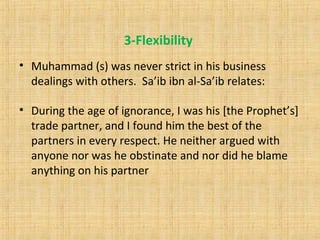 3-Flexibility
• Muhammad (s) was never strict in his business
dealings with others. Sa’ib ibn al-Sa’ib relates:
• During the age of ignorance, I was his [the Prophet’s]
trade partner, and I found him the best of the
partners in every respect. He neither argued with
anyone nor was he obstinate and nor did he blame
anything on his partner
 