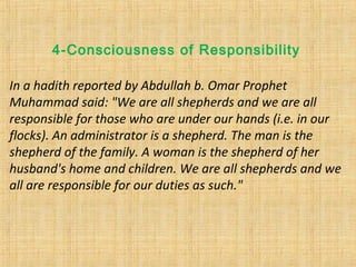 In a hadith reported by Abdullah b. Omar Prophet
Muhammad said: "We are all shepherds and we are all
responsible for those who are under our hands (i.e. in our
flocks). An administrator is a shepherd. The man is the
shepherd of the family. A woman is the shepherd of her
husband's home and children. We are all shepherds and we
all are responsible for our duties as such."
4-Consciousness of Responsibility
 