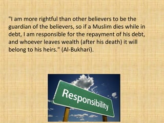 "I am more rightful than other believers to be the
guardian of the believers, so if a Muslim dies while in
debt, I am responsible for the repayment of his debt,
and whoever leaves wealth (after his death) it will
belong to his heirs." (Al-Bukhari).
 