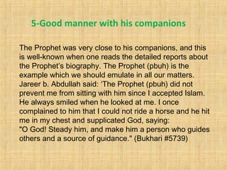 The Prophet was very close to his companions, and this
is well-known when one reads the detailed reports about
the Prophet’s biography. The Prophet (pbuh) is the
example which we should emulate in all our matters.
Jareer b. Abdullah said: ‘The Prophet (pbuh) did not
prevent me from sitting with him since I accepted Islam.
He always smiled when he looked at me. I once
complained to him that I could not ride a horse and he hit
me in my chest and supplicated God, saying:
"O God! Steady him, and make him a person who guides
others and a source of guidance." (Bukhari #5739)
5-Good manner with his companions
 