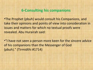 •The Prophet (pbuh) would consult his Companions, and
take their opinions and points of view into consideration in
issues and matters for which no textual proofs were
revealed. Abu Hurairah said:
•"I have not seen a person more keen for the sincere advice
of his companions than the Messenger of God
(pbuh)." (Tirmidthi #1714)
6-Consulting his companions
 