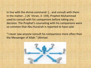 In line with the divine command: {… and consult with them
in the matter…} (Al `Imran, 3: 159), Prophet Muhammad
used to consult with his companions before taking any
decision. The Prophet’s counseling with his companions were
so common that Abu Hurairah is reported to have said:
"I never saw anyone consult his companions more often than
the Messenger of Allah." (Ahmad
 