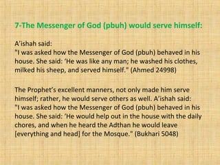 7-The Messenger of God (pbuh) would serve himself:
A’ishah said:
"I was asked how the Messenger of God (pbuh) behaved in his
house. She said: ‘He was like any man; he washed his clothes,
milked his sheep, and served himself." (Ahmed 24998)
The Prophet’s excellent manners, not only made him serve
himself; rather, he would serve others as well. A’ishah said:
"I was asked how the Messenger of God (pbuh) behaved in his
house. She said: ‘He would help out in the house with the daily
chores, and when he heard the Adthan he would leave
[everything and head] for the Mosque." (Bukhari 5048)
 