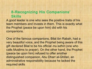 A good leader is one who sees the positive traits of his
team members and invests in them. This is exactly what
the Prophet (peace be upon him) did with his
companions.
One of the famous companions, Bilal ibn Rabah, had a
very beautiful voice, and the Prophet being aware of this
gift declared Bilal to be his official mu’adhin (one who
calls Muslims to prayer). On the other hand, the Prophet
(peace be upon him) refused to offer another
distinguished companion, Abu Dharr al-Ghifari, an
administrative responsibility because he lacked the
required skills
8-Recognizing His Companions’
Skills
 