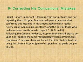 9- Correcting His Companions’ Mistakes
. What is more important is learning from our mistakes and not
repeating them. Prophet Muhammad (peace be upon him)
confirmed this meaning in his famous hadith which reads:
"Every son of Adam makes mistakes, and the best of those who
make mistakes are those who repent." (At Tirmidhi)
Following the Quranic guidance, Prophet Muhammad (peace be
upon him) applied the same methodology when correcting his
companions’ mistakes because he felt that it is his duty to do so,
being the chosen Prophet (peace be upon him) to guide people
to God.
 