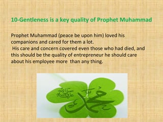 10-Gentleness is a key quality of Prophet Muhammad
Prophet Muhammad (peace be upon him) loved his
companions and cared for them a lot.
His care and concern covered even those who had died, and
this should be the quality of entrepreneur he should care
about his employee more than any thing.
 