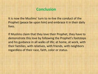 It is now the Muslims’ turn to re-live the conduct of the
Prophet (peace be upon him) and embrace it in their daily
lives.
If Muslims claim that they love their Prophet, they have to
demonstrate this love by following the Prophet’s footsteps
and his guidance in all walks of life; at home, at work, with
their families, with relatives, with friends, with neighbors
regardless of their race, faith, color or status.
Conclusion
 