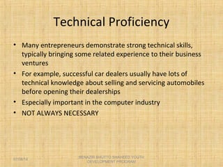 Technical Proficiency
• Many entrepreneurs demonstrate strong technical skills,
typically bringing some related experience to their business
ventures
• For example, successful car dealers usually have lots of
technical knowledge about selling and servicing automobiles
before opening their dealerships
• Especially important in the computer industry
• NOT ALWAYS NECESSARY
BENAZIR BHUTTO SHAHEED YOUTH
DEVELOPMENT PROGRAM
07/08/14
 