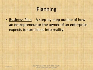 Planning
• Business Plan – A step-by-step outline of how
an entrepreneur or the owner of an enterprise
expects to turn ideas into reality.
BENAZIR BHUTTO SHAHEED YOUTH
DEVELOPMENT PROGRAM
07/08/14
 
