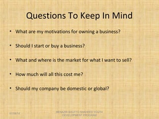 Questions To Keep In Mind
• What are my motivations for owning a business?
• Should I start or buy a business?
• What and where is the market for what I want to sell?
• How much will all this cost me?
• Should my company be domestic or global?
BENAZIR BHUTTO SHAHEED YOUTH
DEVELOPMENT PROGRAM
07/08/14
 