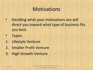 Motivations
• Deciding what your motivations are will
direct you toward what type of business fits
you best.
• Types:
1. Lifestyle Venture
2. Smaller Profit Venture
3. High Growth Venture
BENAZIR BHUTTO SHAHEED YOUTH
DEVELOPMENT PROGRAM
07/08/14
 