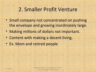 2. Smaller Profit Venture
• Small company not concentrated on pushing
the envelope and growing inordinately large.
• Making millions of dollars not important.
• Content with making a decent living.
• Ex. Mom and retired people
BENAZIR BHUTTO SHAHEED YOUTH
DEVELOPMENT PROGRAM
07/08/14
 