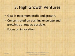 3. High Growth Ventures
• Goal is maximum profit and growth.
• Concentrated on pushing envelope and
growing as large as possible.
• Focus on innovation
BENAZIR BHUTTO SHAHEED YOUTH
DEVELOPMENT PROGRAM
07/08/14
 