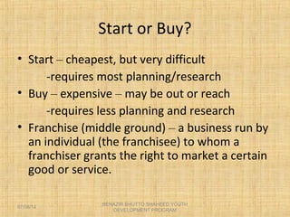 Start or Buy?
• Start – cheapest, but very difficult
-requires most planning/research
• Buy – expensive – may be out or reach
-requires less planning and research
• Franchise (middle ground) – a business run by
an individual (the franchisee) to whom a
franchiser grants the right to market a certain
good or service.
BENAZIR BHUTTO SHAHEED YOUTH
DEVELOPMENT PROGRAM
07/08/14
 