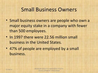 Small Business Owners
• Small business owners are people who own a
major equity stake in a company with fewer
than 500 employees.
• In 1997 there were 22.56 million small
business in the United States.
• 47% of people are employed by a small
business.
BENAZIR BHUTTO SHAHEED YOUTH
DEVELOPMENT PROGRAM
07/08/14
 