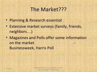 The Market???
• Planning & Research essential
• Extensive market surveys (family, friends,
neighbors…)
• Magazines and Polls offer some information
on the market -
Businessweek, Harris Poll
BENAZIR BHUTTO SHAHEED YOUTH
DEVELOPMENT PROGRAM
07/08/14
 
