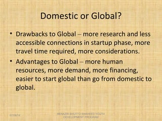 Domestic or Global?
• Drawbacks to Global – more research and less
accessible connections in startup phase, more
travel time required, more considerations.
• Advantages to Global – more human
resources, more demand, more financing,
easier to start global than go from domestic to
global.
BENAZIR BHUTTO SHAHEED YOUTH
DEVELOPMENT PROGRAM
07/08/14
 