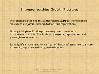 Entrepreneurship: Growth Pressures
Entrepreneurs often find that as their business grows, they feel more
pressure to use formal methods to lead their organizations.
Although this formalization process may compromise some
entrepreneurs spirit, it often leads to more focus, organization, and
greater financial returns.
Basically, it’s a movement from a “seat-of-the-pants” operation to a more
structured, legitimate and recognizable business.
BENAZIR BHUTTO SHAHEED YOUTH
DEVELOPMENT PROGRAM
07/08/14
 