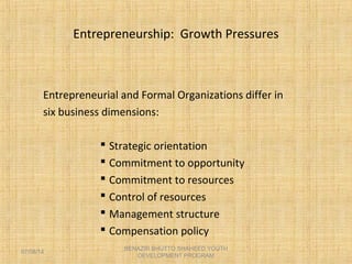 Entrepreneurship: Growth Pressures
Entrepreneurial and Formal Organizations differ in
six business dimensions:
 Strategic orientation
 Commitment to opportunity
 Commitment to resources
 Control of resources
 Management structure
 Compensation policy
BENAZIR BHUTTO SHAHEED YOUTH
DEVELOPMENT PROGRAM
07/08/14
 