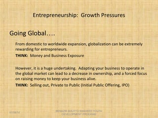 Entrepreneurship: Growth Pressures
Going Global….
From domestic to worldwide expansion, globalization can be extremely
rewarding for entrepreneurs.
THINK: Money and Business Exposure
However, it is a huge undertaking. Adapting your business to operate in
the global market can lead to a decrease in ownership, and a forced focus
on raising money to keep your business alive.
THINK: Selling out, Private to Public (Initial Public Offering, IPO)
BENAZIR BHUTTO SHAHEED YOUTH
DEVELOPMENT PROGRAM
07/08/14
 