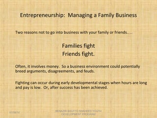 Entrepreneurship: Managing a Family Business
Two reasons not to go into business with your family or friends.…
Families fight
Friends fight.
Often, it involves money. So a business environment could potentially
breed arguments, disagreements, and feuds.
Fighting can occur during early developmental stages when hours are long
and pay is low. Or, after success has been achieved.
BENAZIR BHUTTO SHAHEED YOUTH
DEVELOPMENT PROGRAM
07/08/14
 