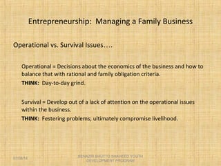 Entrepreneurship: Managing a Family Business
Operational vs. Survival Issues….
Operational = Decisions about the economics of the business and how to
balance that with rational and family obligation criteria.
THINK: Day-to-day grind.
Survival = Develop out of a lack of attention on the operational issues
within the business.
THINK: Festering problems; ultimately compromise livelihood.
BENAZIR BHUTTO SHAHEED YOUTH
DEVELOPMENT PROGRAM
07/08/14
 