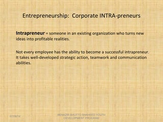 Entrepreneurship: Corporate INTRA-preneurs
Intrapreneur = someone in an existing organization who turns new
ideas into profitable realities.
Not every employee has the ability to become a successful intrapreneur.
It takes well-developed strategic action, teamwork and communication
abilities.
BENAZIR BHUTTO SHAHEED YOUTH
DEVELOPMENT PROGRAM
07/08/14
 