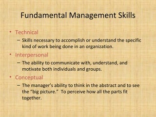 Fundamental Management Skills
• Technical
– Skills necessary to accomplish or understand the specific
kind of work being done in an organization.
• Interpersonal
– The ability to communicate with, understand, and
motivate both individuals and groups.
• Conceptual
– The manager’s ability to think in the abstract and to see
the “big picture.” To perceive how all the parts fit
together.
 